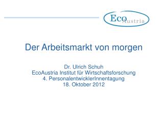 Der Arbeitsmarkt von morgen Dr. Ulrich Schuh EcoAustria Institut für Wirtschaftsforschung