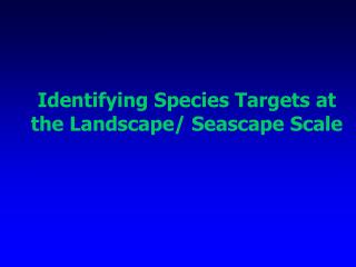 Identifying Species Targets at the Landscape/ Seascape Scale