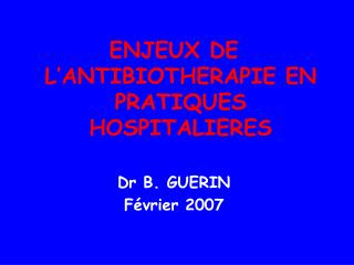 ENJEUX DE L’ANTIBIOTHERAPIE EN PRATIQUES HOSPITALIERES Dr B. GUERIN Février 2007