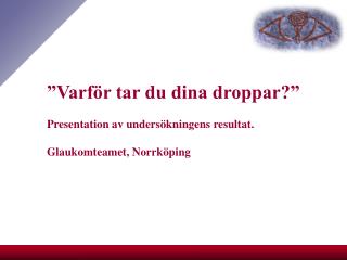 ”Varför tar du dina droppar?” Presentation av undersökningens resultat. Glaukomteamet, Norrköping