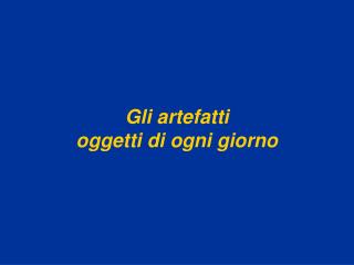 Gli artefatti oggetti di ogni giorno