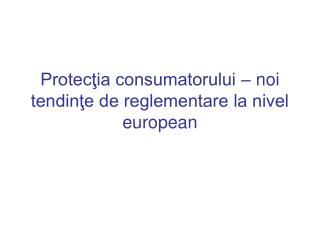 Protecţia consumatorului – noi tendinţe de reglementare la nivel european