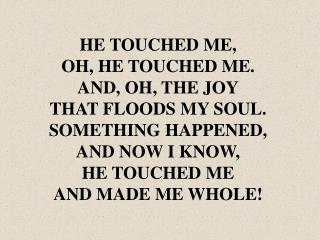 HE TOUCHED ME, OH, HE TOUCHED ME. AND, OH, THE JOY THAT FLOODS MY SOUL. SOMETHING HAPPENED,