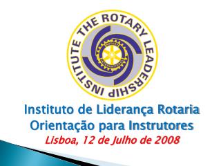 Instituto de Liderança Rotaria Orientação para Instrutores Lisboa, 12 de Julho de 2008