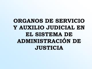 ORGANOS DE SERVICIO Y AUXILIO JUDICIAL EN EL SISTEMA DE ADMINISTRACIÓN DE JUSTICIA