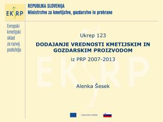 Ukrep 123 DODAJANJE VREDNOSTI KMETIJSKIM IN GOZDARSKIM PROIZVODOM iz PRP 2007-2013 Alenka Šesek