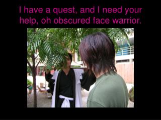 I have a quest, and I need your help, oh obscured face warrior.