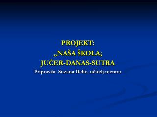 PROJEKT: „NAŠA ŠKOLA; JUČER-DANAS-SUTRA Pripravila: Suzana Delić, učitelj-mentor