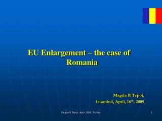 EU Enlargement – the case of Romania Magda R Tepoi, Istambul , April, 1 6 th , 2009