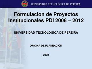 Formulación de Proyectos Institucionales PDI 2008 – 2012 UNIVERSIDAD TECNOLÓGICA DE PEREIRA