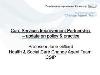 Care Services Improvement Partnership – update on policy &amp; practice Professor Jane Gilliard