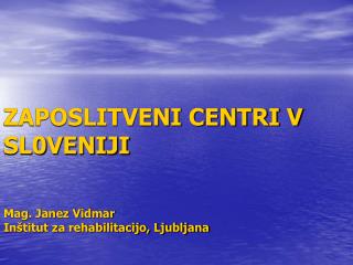 ZAPOSLITVENI CENTRI V SL0VENIJI Mag. Janez Vidmar Inštitut za rehabilitacijo, Ljubljana