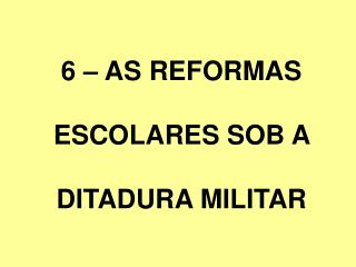 6 – AS REFORMAS ESCOLARES SOB A DITADURA MILITAR