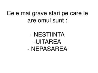 Cele mai grave stari pe care le are omul sunt : - NESTIINTA -UITAREA - NEPASAREA