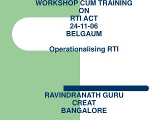 WORKSHOP CUM TRAINING ON RTI ACT 24-11-06 BELGAUM Operationalising RTI RAVINDRANATH GURU CREAT BANGALORE