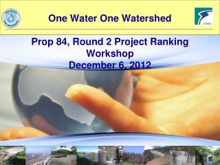 One Water One Watershed Prop 84, Round 2 Project Ranking Workshop December 6, 2012