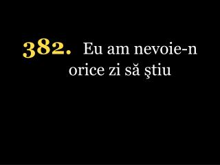 382. Eu am nevoie-n orice zi să ştiu