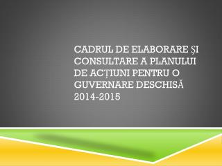 CADRUL DE ELABORARE ȘI CONSULTARE A PLANULUI DE ACȚIUNI PENTRU O GUVERNARE DESCHISĂ 2014-2015