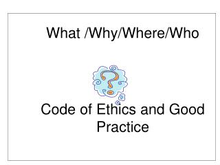 What /Why/Where/Who Code of Ethics and Good 	Practice