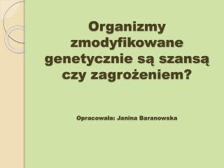 Organizmy zmodyfikowane genetycznie są szansą czy zagrożeniem? Opracowała: Janina Baranowska