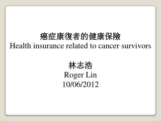 癌症康復者的健康保險 Health insurance related to cancer survivors 林志浩 Roger Lin 10/06/2012
