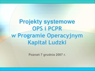 Projekty systemowe OPS i PCPR w Programie Operacyjnym Kapitał Ludzki Poznań 7 grudnia 2007 r.