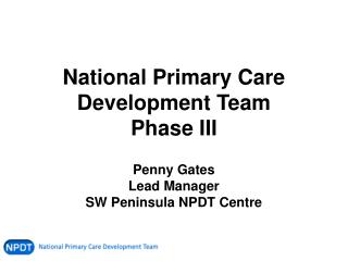 National Primary Care Development Team Phase III Penny Gates Lead Manager SW Peninsula NPDT Centre