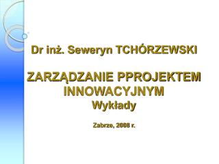 Dr inż. Seweryn TCHÓRZEWSKI ZARZĄDZANIE PPROJEKTEM INNOWACYJNYM Wykłady Zabrze, 2008 r.