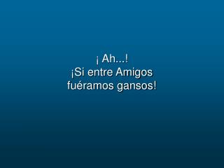 ¡ Ah...! ¡Si entre Amigos fuéramos gansos!