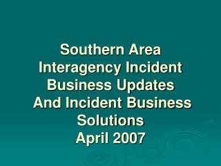 Southern Area Interagency Incident Business Updates And Incident Business Solutions April 2007