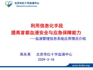 利用信息化手段 提高首都血液安全与应急保障能力 --- 血液管理信息系统应用情况介绍 高东英 北京市红十字血液中心 2009-3-18