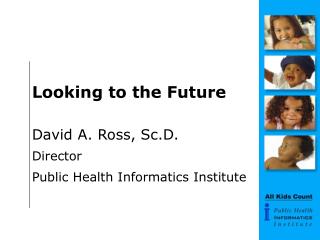 Looking to the Future David A. Ross, Sc.D. Director Public Health Informatics Institute