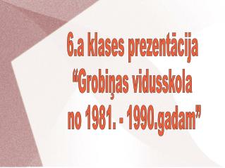 6.a klases prezentācija “Grobiņas vidusskola no 1981. - 1990.gadam”