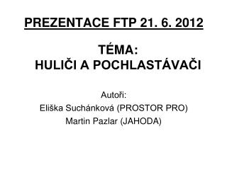 PREZENTACE FTP 21. 6. 2012 TÉMA: HULIČI A POCHLASTÁVAČI Autoři: Eliška Suchánková (PROSTOR PRO)