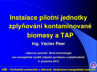 Instalace pilotní jednotky zplyňování kontaminované biomasy a TAP Ing . Václav Peer