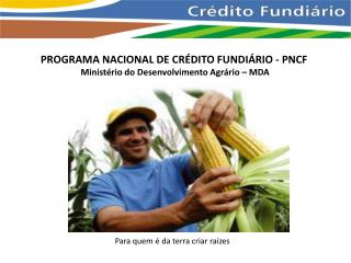 PROGRAMA NACIONAL DE CRÉDITO FUNDIÁRIO - PNCF Ministério do Desenvolvimento Agrário – MDA