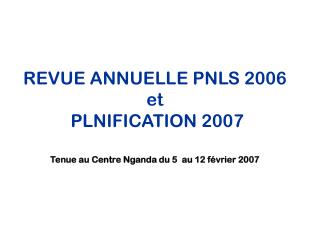 REVUE ANNUELLE PNLS 2006 et PLNIFICATION 2007 Tenue au Centre Nganda du 5 au 12 février 2007