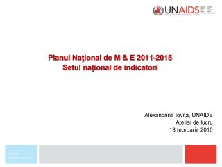 Plan ul Naţional de M &amp; E 2011-2015 Setul naţional de indicatori Alexandrina Ioviţa, UNAIDS