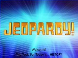 Welcome! The Topic For Today Is… HISTORY