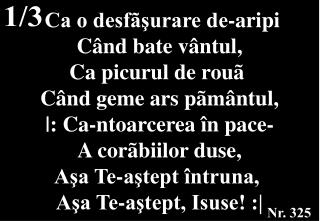 Ca o desfãşurare de-aripi Când bate vântul, Ca picurul de rouã Când geme ars pãmântul,