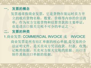 发票的概念 发票通常指商业发票，它是货物在装运时卖方开立的载有货物名称，数量，价格等内容的价目清单，作为双方交接货物和结算货款的主要单证，也是进出口报关完税不可少的单证之一。