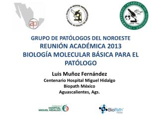 GRUPO DE PATÓLOGOS DEL NOROESTE REUNIÓN ACADÉMICA 2013 BIOLOGÍA MOLECULAR BÁSICA PARA EL PATÓLOGO