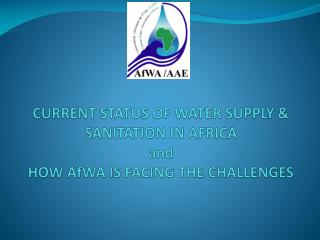 CURRENT STATUS OF WATER SUPPLY &amp; SANITATION IN AFRICA and HOW AfWA IS FACING THE CHALLENGES