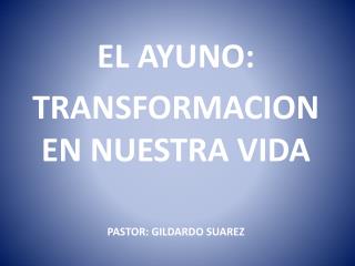 EL AYUNO: TRANSFORMACION EN NUESTRA VIDA PASTOR: GILDARDO SUAREZ