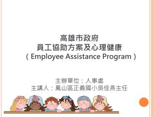 高雄市政府 員工協助方案及心理健康 （ Employee Assistance Program ） 主辦單位：人事處 主講人：鳳山區正義國小吳佳燕主任