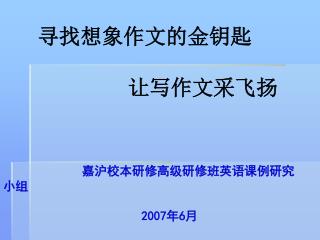 寻找想象作文的金钥匙 让写作文采飞扬 嘉沪校本研修高级研修班英语课例研究小组 2007 年 6 月 