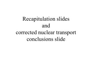 Recapitulation slides and corrected nuclear transport conclusions slide