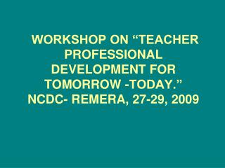 WORKSHOP ON “TEACHER PROFESSIONAL DEVELOPMENT FOR TOMORROW -TODAY.” NCDC- REMERA, 27-29, 2009