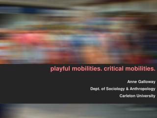 playful mobilities. critical mobilities. Anne Galloway Dept. of Sociology &amp; Anthropology