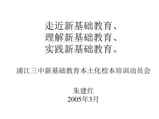 走近新基础教育、 理解新基础教育、 实践新基础教育。 浦江三中新基础教育本土化校本培训动员会 朱建红 2005 年 3 月